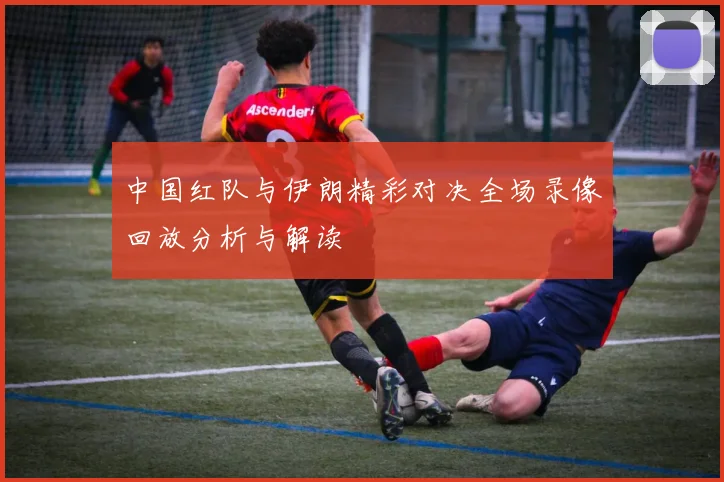 中国红队与伊朗精彩对决全场录像回放分析与解读