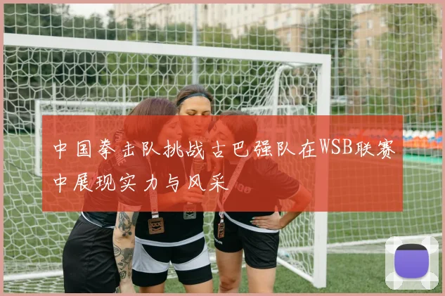 中国拳击队挑战古巴强队在WSB联赛中展现实力与风采