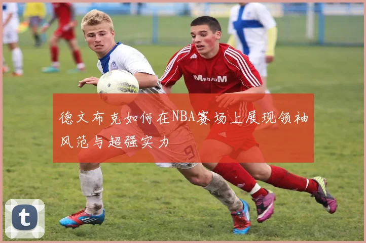 德文布克如何在NBA赛场上展现领袖风范与超强实力