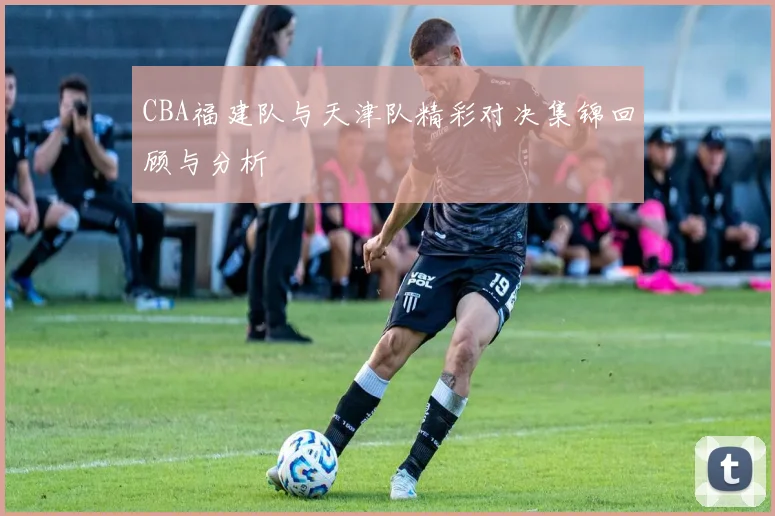 CBA福建队与天津队精彩对决集锦回顾与分析