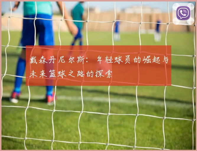 戴森丹尼尔斯：年轻球员的崛起与未来篮球之路的探索