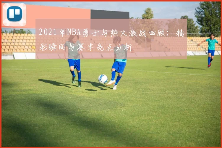 2021年NBA勇士与热火激战回顾：精彩瞬间与赛季亮点分析