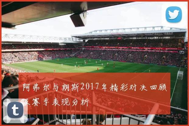 阿弗尔与朗斯2017年精彩对决回顾及赛季表现分析