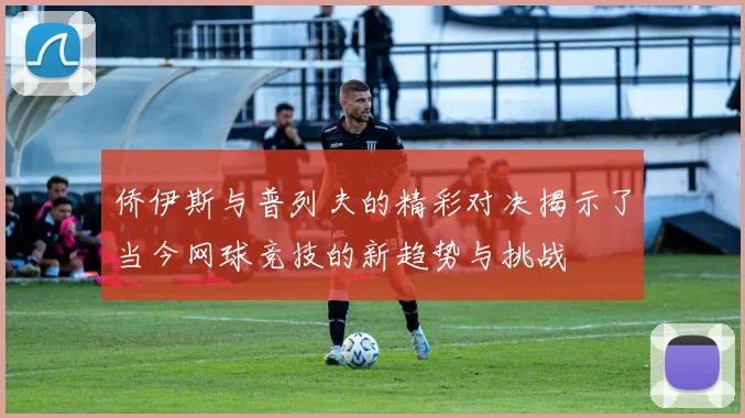 侨伊斯与普列夫的精彩对决揭示了当今网球竞技的新趋势与挑战
