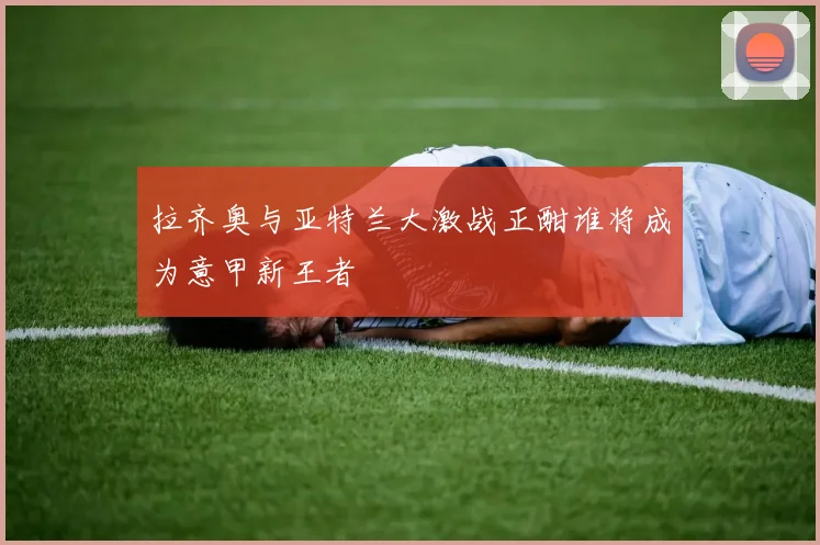 拉齐奥与亚特兰大激战正酣谁将成为意甲新王者