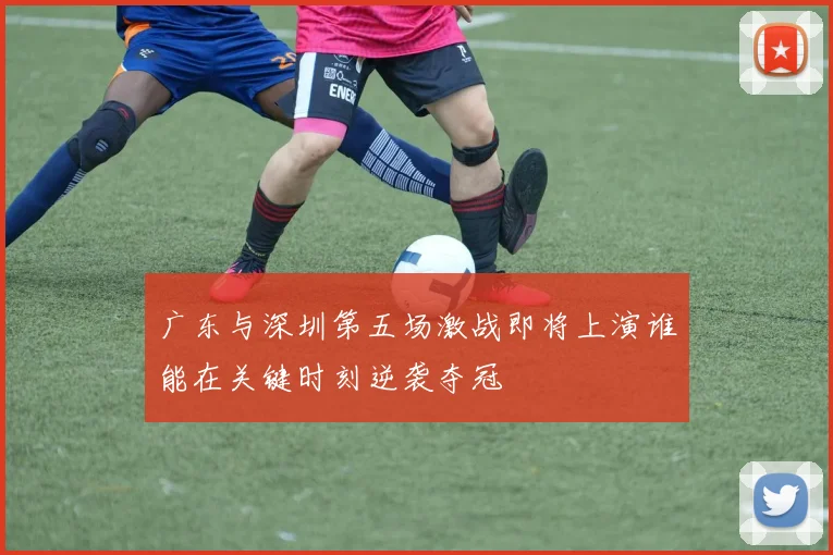 广东与深圳第五场激战即将上演谁能在关键时刻逆袭夺冠