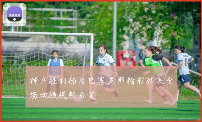 神户胜利船与巴塞罗那精彩对决全场回顾视频分享