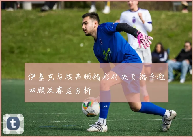 伊基克与埃弗顿精彩对决直播全程回顾及赛后分析