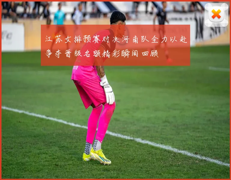 江苏女排预赛对决河南队全力以赴争夺晋级名额精彩瞬间回顾