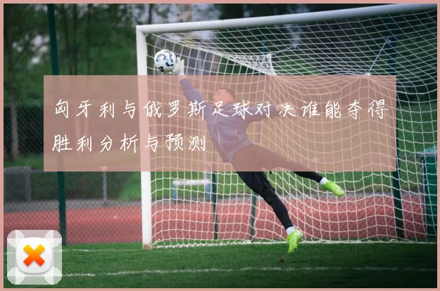 匈牙利与俄罗斯足球对决谁能夺得胜利分析与预测