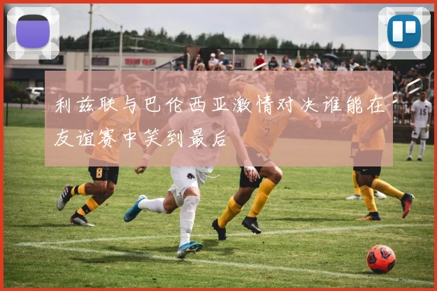 利兹联与巴伦西亚激情对决谁能在友谊赛中笑到最后