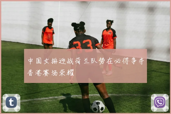 中国女排迎战荷兰队势在必得争夺香港赛场荣耀