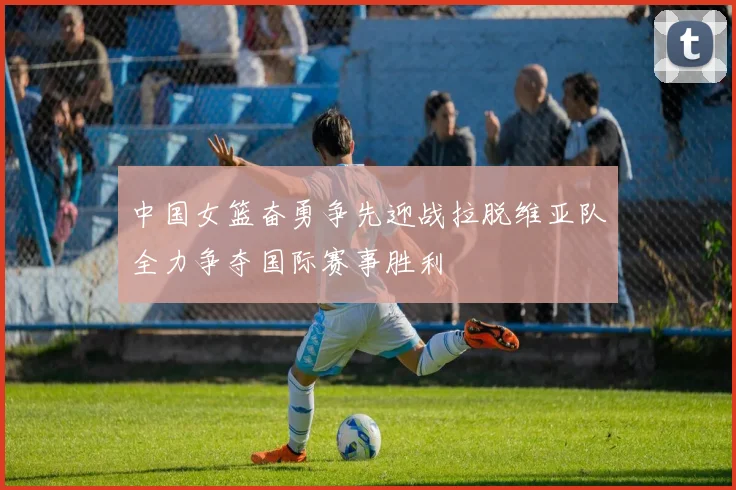 中国女篮奋勇争先迎战拉脱维亚队全力争夺国际赛事胜利