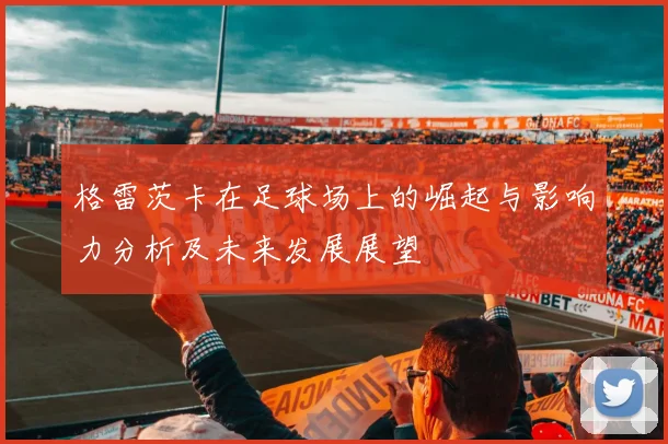 格雷茨卡在足球场上的崛起与影响力分析及未来发展展望